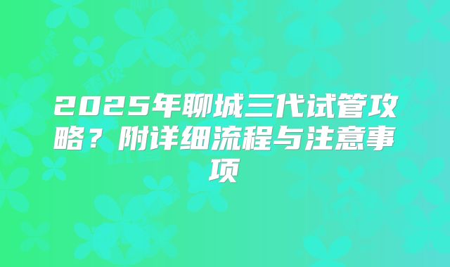 2025年聊城三代试管攻略?附详细流程与注意事项