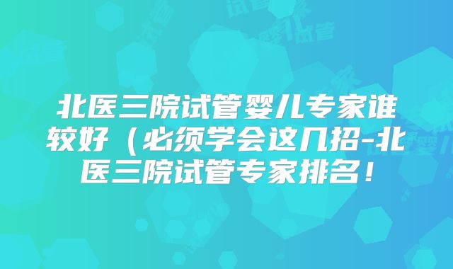 北医三院试管婴儿专家谁较好(必须学会这几招-北医三院试管专家排名!