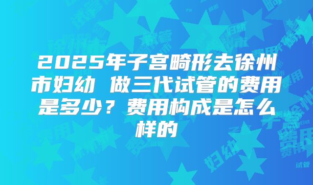 2025年子宫畸形去徐州市妇幼 做三代试管的费用是多少？费用构成是怎么样的