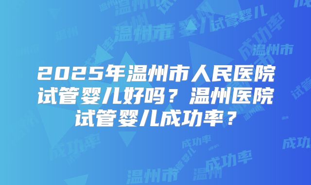 2025年温州市人民医院试管婴儿好吗?温州医院试管婴儿成功率?
