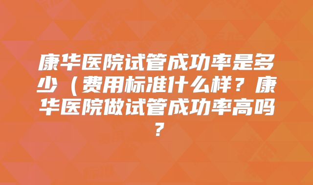 康华医院试管成功率是多少（费用标准什么样？康华医院做试管成功率高吗？