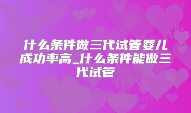 什么条件做三代试管婴儿成功率高_什么条件能做三代试管