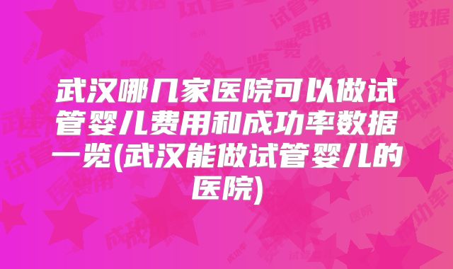 武汉哪几家医院可以做试管婴儿费用和成功率数据一览(武汉能做试管婴儿的医院)