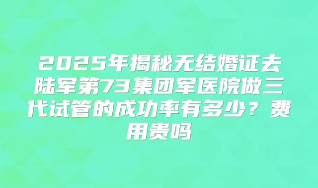 2025年揭秘无结婚证去陆军第73集团军医院做三代试管的成功率有多少?费用贵吗