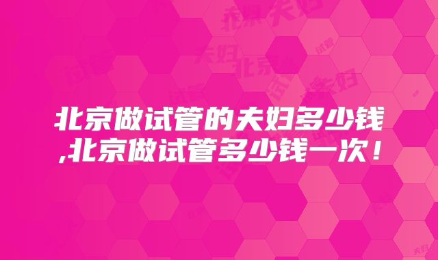 北京做试管的夫妇多少钱,北京做试管多少钱一次!