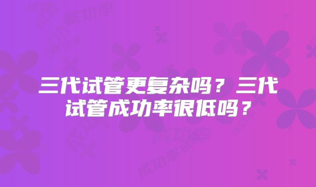 三代试管更复杂吗？三代试管成功率很低吗？