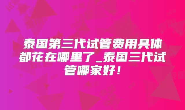 泰国第三代试管费用具体都花在哪里了_泰国三代试管哪家好！