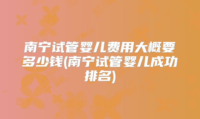 南宁试管婴儿费用大概要多少钱(南宁试管婴儿成功排名)