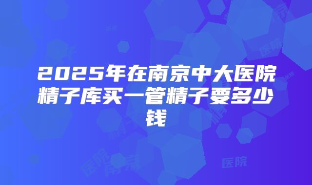 2025年在南京中大医院精子库买一管精子要多少钱