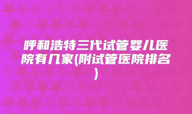 呼和浩特三代试管婴儿医院有几家(附试管医院排名)
