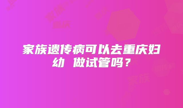 家族遗传病可以去重庆妇幼 做试管吗？