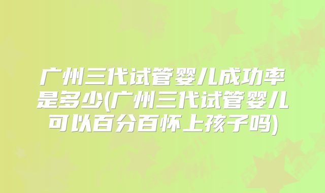 广州三代试管婴儿成功率是多少(广州三代试管婴儿可以百分百怀上孩子吗)