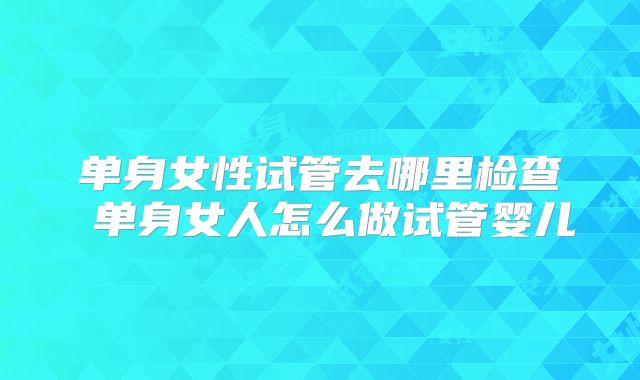 单身女性试管去哪里检查 单身女人怎么做试管婴儿