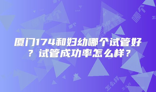 厦门174和妇幼哪个试管好？试管成功率怎么样？