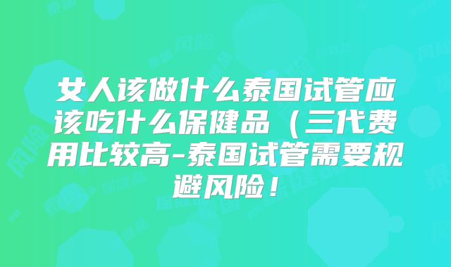 女人该做什么泰国试管应该吃什么保健品(三代费用比较高-泰国试管需要规避风险!