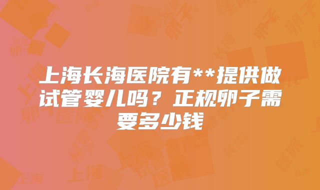 上海长海医院有**提供做试管婴儿吗?正规卵子需要多少钱
