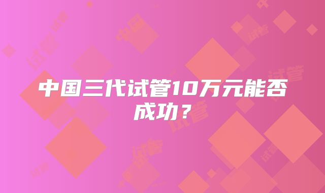 中国三代试管10万元能否成功？