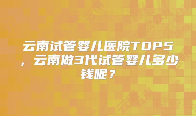 云南试管婴儿医院TOP5，云南做3代试管婴儿多少钱呢？