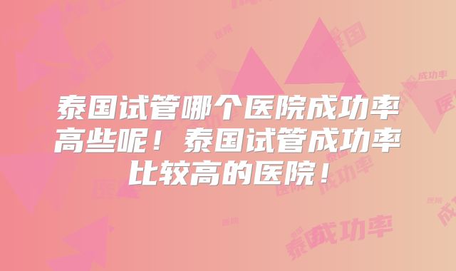泰国试管哪个医院成功率高些呢！泰国试管成功率比较高的医院！