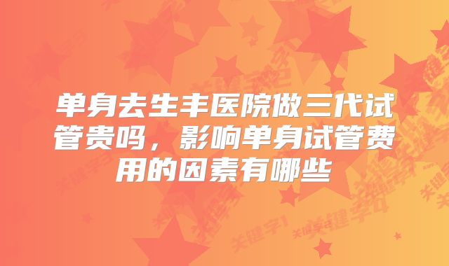 单身去生丰医院做三代试管贵吗,影响单身试管费用的因素有哪些
