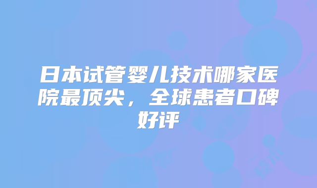 日本试管婴儿技术哪家医院最顶尖，全球患者口碑好评