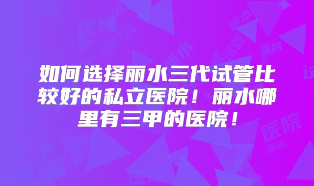 如何选择丽水三代试管比较好的私立医院！丽水哪里有三甲的医院！