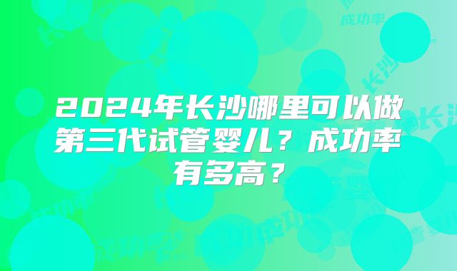 2024年长沙哪里可以做第三代试管婴儿？成功率有多高？
