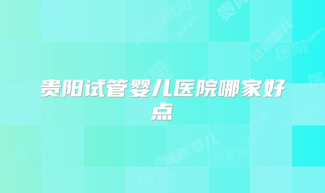 贵阳试管婴儿医院哪家好点