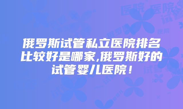 俄罗斯试管私立医院排名比较好是哪家,俄罗斯好的试管婴儿医院!