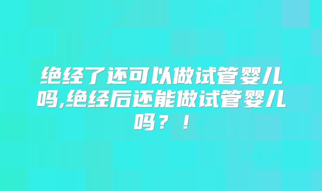 绝经了还可以做试管婴儿吗,绝经后还能做试管婴儿吗？！