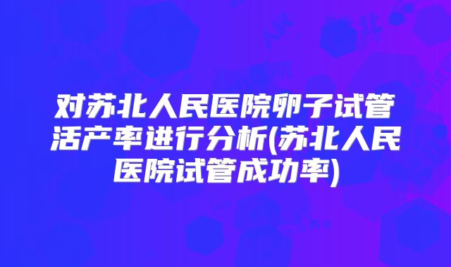 对苏北人民医院卵子试管活产率进行分析(苏北人民医院试管成功率)