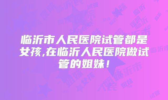 临沂市人民医院试管都是女孩,在临沂人民医院做试管的姐妹！
