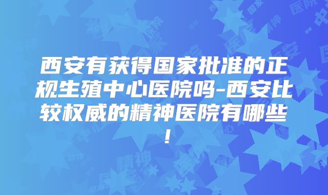 西安有获得国家批准的正规生殖中心医院吗-西安比较权威的精神医院有哪些!