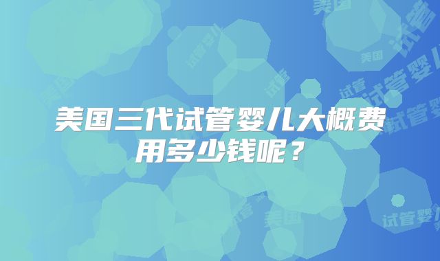 美国三代试管婴儿大概费用多少钱呢？