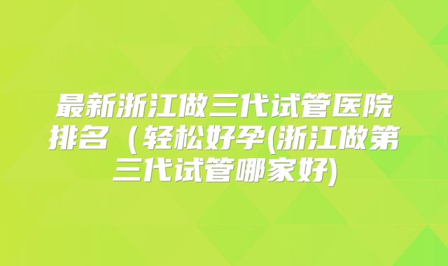 最新浙江做三代试管医院排名（轻松好孕(浙江做第三代试管哪家好)