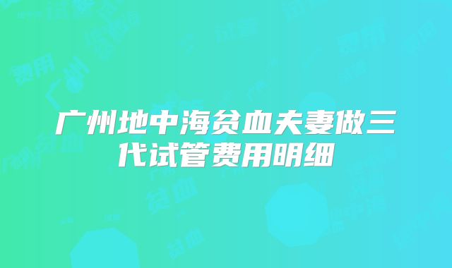 广州地中海贫血夫妻做三代试管费用明细