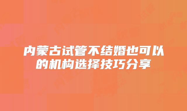 内蒙古试管不结婚也可以的机构选择技巧分享