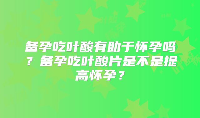 备孕吃叶酸有助于怀孕吗?备孕吃叶酸片是不是提高怀孕?