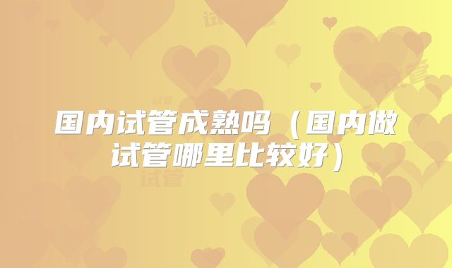 国内试管成熟吗（国内做试管哪里比较好）