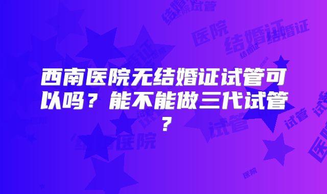 西南医院无结婚证试管可以吗？能不能做三代试管？