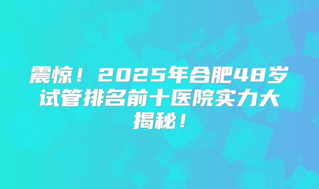 震惊!2025年合肥48岁试管排名前十医院实力大揭秘!