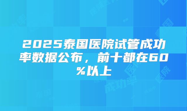 2025泰国医院试管成功率数据公布,前十都在60%以上