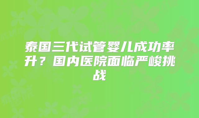 泰国三代试管婴儿成功率升？国内医院面临严峻挑战