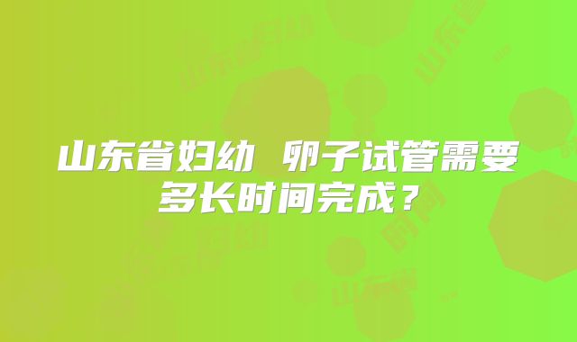 山东省妇幼 卵子试管需要多长时间完成？