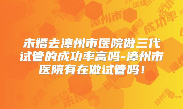 未婚去漳州市医院做三代试管的成功率高吗-漳州市医院有在做试管吗！