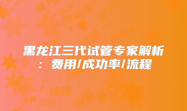 黑龙江三代试管专家解析：费用/成功率/流程