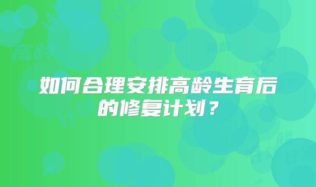 如何合理安排高龄生育后的修复计划?