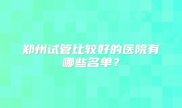 郑州试管比较好的医院有哪些名单?