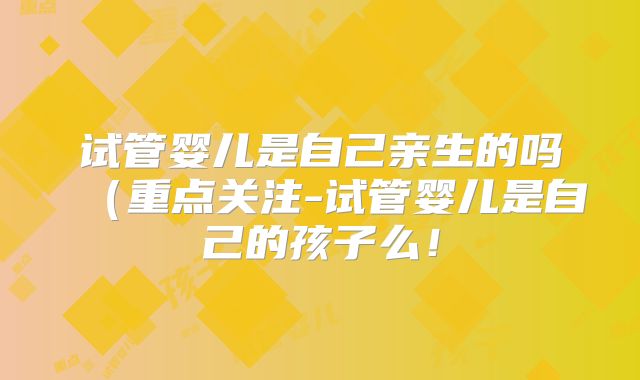 试管婴儿是自己亲生的吗(重点关注-试管婴儿是自己的孩子么!