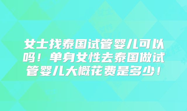女士找泰国试管婴儿可以吗!单身女性去泰国做试管婴儿大概花费是多少!
